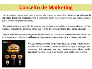 Conceito de Marketing
• A campanha mostra que com o passar do tempo os conceitos, idéias e paradigmas da
sociedade brasileira mudaram, mas o sanduíche Quarterão continua com sua receita original
que o tornou um grande sucesso;

• O marketing teve a intenção de mostrar que embora a sociedade e seus paradigmas tenham
mudado, o Quarteirão continua com a sua receita de sucesso intacta: pão, carne e queijo;

• Seguir a tendência de mudanças (como já aconteceu com outras ofertas da rede) neste caso
seria algo inviável, já que um clássico deve permanecer com suas características originais;

                            • O Quarterão, durante um período teve seu preço reduzido para
                            R$5,00. Neste contexto, podemos observar que a intenção de
                            marketing foi mostrar que um produto está ainda mais
                            acessível, e assim, tornar o sanduíche uma opção mais atrativa.
 