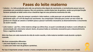 Fases do leite materno
• Colostro – é o leite produzido pela mãe nos primeiros dias depois do nascimento, e normalmente possui uma cor
amarelada com consistência espessa. Rico em proteínas, contém baixo teor de gordura, sendo sua principal função
fornecer proteção ao bebê contra vírus e bactérias logo em seus primeiros momentos de vida.
• Leite de transição – antes de começar a produzir o leite maduro, a mãe passa por um período de transição,
geralmente após o 5º e 6º dia depois do nascimento. Sua composição é alterada para conter um teor maior de
gordura em relação ao colostro e também passa a possuir nutrientes necessários ao desenvolvimento e crescimento
do recém-nascido.
• Leite maduro – por fim, o leite materno atinge sua última fase, na qual é considerado já maduro e será utilizado na
amamentação até o desmame natural. Assim, ele possui todos os nutrientes necessários para o desenvolvimento
físico e cognitivo do bebê.
Além das fases em cada momento da vida do recém-nascido, o leite materno também muda durante a própria
mamada.
São duas composições diferentes:
• uma mais líquida e rica em água
• e outra com maior teor de gordura e proteínas.
Por isso é importante sempre esvaziar a mama completamente antes de oferecer a outra mama para o bebê.
 