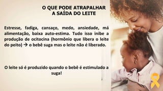 O QUE PODE ATRAPALHAR
A SAÍDA DO LEITE
Estresse, fadiga, cansaço, medo, ansiedade, má
alimentação, baixa auto-estima. Tudo isso inibe a
produção de ocitocina (hormônio que libera o leite
do peito)  o bebê suga mas o leite não é liberado.
O leite só é produzido quando o bebê é estimulado a
suga!
 