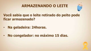 ARMAZENANDO O LEITE
Você sabia que o leite retirado do peito pode
ficar armazenado?
• Na geladeira: 24horas.
• No congelador: no máximo 15 dias.
 