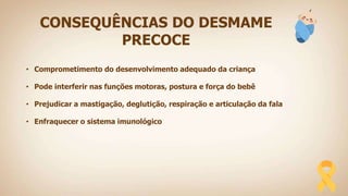 CONSEQUÊNCIAS DO DESMAME
PRECOCE
• Comprometimento do desenvolvimento adequado da criança
• Pode interferir nas funções motoras, postura e força do bebê
• Prejudicar a mastigação, deglutição, respiração e articulação da fala
• Enfraquecer o sistema imunológico
 