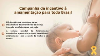 Campanha de incentivo à
amamentação para todo Brasil
O leite materno é importante para o
crescimento e desenvolvimento da criança,
trazendo benefícios para a vida toda.
A Semana Mundial da Amamentação
conscientiza a população sobre os benefícios da
amamentação para a saúde da mulher e da
criança.
 