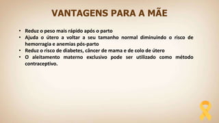 VANTAGENS PARA A MÃE
• Reduz o peso mais rápido após o parto
• Ajuda o útero a voltar a seu tamanho normal diminuindo o risco de
hemorragia e anemias pós-parto
• Reduz o risco de diabetes, câncer de mama e de colo de útero
• O aleitamento materno exclusivo pode ser utilizado como método
contraceptivo.
 