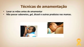 Técnicas de amamentação
• Lavar as mãos antes de amamentar
• Não passar sabonetes, gel, álcool e outros produtos nas mamas.
 