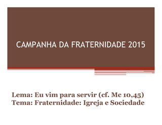 CAMPANHA DA FRATERNIDADE 2015
Lema: Eu vim para servir (cf. Mc 10,45)
Tema: Fraternidade: Igreja e Sociedade
 
