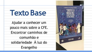 Texto Base
Ajudar a conhecer um
pouco mais sobre a CFE.
Encontrar caminhos de
comunhão e
solidariedade À luz do
Evangelho
 