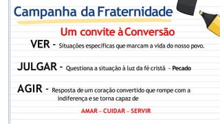 Campanha daFraternidade
Um convite àConversão
VER - Situações específicas que marcam a vida do nosso povo.
JULGAR - Questiona a situação à luz da fé cristã - Pecado
AGIR - Resposta de um coração convertido que rompe com a
indiferença ese torna capaz de
AMAR – CUIDAR – SERVIR
 