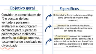Convidar as comunidades de
fé e pessoas de boa
vontade a pensarem,
avaliarem e identificarem
caminhos para superar as
polarizações e violências
através do diálogo amoroso,
testemunhando a unidade na
diversidade
Redescobrir a força e a beleza do diálogo
como caminho de relações mais
amorosas;
Denunciar as diferentes violências
praticadas e legitimadas indevidamente
em nome de Jesus;
Comprometer-nos com as causas que
defendem a casa comum, denunciando a
instrumentalização da fé em Jesus Cristo
que legitima a exploração e a destruição
socioambiental;
Específicos
Objetivo geral
 
