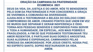 DEUS DA VIDA, DA JUSTIÇA E DO AMOR, NÓS TE BENDIZEMOS
PELO DOM DA FRATERNIDADE E POR CONCEDERES A GRAÇA
DE VIVERMOS A COMUNHÃO NA DIVERSIDADE.
AJUDA-NOS A TESTEMUNHAR A BELEZA DO DIÁLOGO COMO
COMPROMISSO DE AMOR, CRIANDO PONTES QUE UNEM EM VEZ
DE MUROS QUE SEPARAM E GERAM INDIFERENÇA E ÓDIO.
TORNA-NOS PESSOAS SENSÍVEIS E DISPONÍVEIS PARA SERVIR
A TODA A HUMANIDADE, EM ESPECIAL, AOS MAIS POBRES E
FRAGILIZADOS, A FIM DE QUE POSSAMOS TESTEMUNHAR TEU
AMOR REDENTOR, E PARTILHAR SUAS DORES E ANGÚSTIAS,
SUAS ALEGRIAS E ESPERANÇAS, CAMINHANDO PELAS
VEREDAS DA AMOROSIDADE. POR JESUS CRISTO, NOSSA PAZ,
NO ESPÍRITO SANTO, SOPRO RESTAURADOR DA VIDA.
AMÉM.
ORAÇÃO DA CAMPANHA DA FRATERNIDADE
ECUMENICA 2021
 