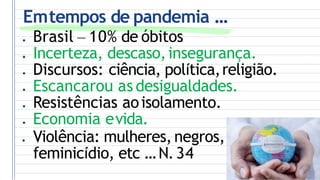 Emtempos de pandemia ...
● Brasil – 10% de óbitos
● Incerteza, descaso,insegurança.
● Discursos: ciência, política,religião.
● Escancarou as desigualdades.
● Resistências aoisolamento.
● Economia evida.
● Violência: mulheres, negros,
feminicídio, etc ...N.34
 