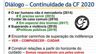 # O ser humano não é mercadoria (2014)
# É preciso servir (2015)
# Cuidar da casa comum (2016)
# Em especial dos biomas (2017)
# Superando a violência (2018)
#Políticas públicas (2019)
# Encontrar caminhos de superação da indiferença
– VER – COMPADECER - CUIDAR
# Construir relações a partir do horizonte do
cuidado – Somos responsáveis uns pelos outros
Diálogo – Continuidade da CF 2020
 