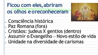 Ficou com eles,abriram
os olhos eoreconheceram
● Consciência histórica
● Paz Romana(fora)
● Cristãos: judeus X gentios (dentro)
● Assumir o Evangelho – Novo estilo de vida
● Unidade na diversidade de carismas
 