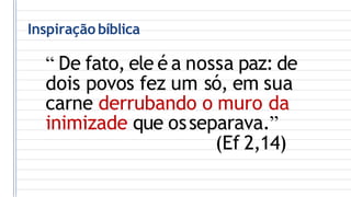 Inspiração bíblica
“ De fato, ele é a nossa paz: de
dois povos fez um só, em sua
carne derrubando o muro da
inimizade que osseparava.”
(Ef 2,14)
 