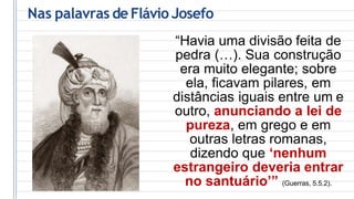 Nas palavras de Flávio Josefo
“Havia uma divisão feita de
pedra (…). Sua construção
era muito elegante; sobre
ela, ficavam pilares, em
distâncias iguais entre um e
outro, anunciando a lei de
pureza, em grego e em
outras letras romanas,
dizendo que ‘nenhum
estrangeiro deveria entrar
no santuário’” (Guerras, 5.5.2).
 