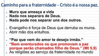 Caminho para a fraternidade - Cristo éa nossa paz.
● Muro que ameaça a vida
● Nada nos separara de Deus.
● Nada pode nos separar uns dos outros.
● Evangelho é força de Deus que derruba os muros.
● Abrir mão dos entulhos.
● “Paz que vem do amor te desejo irmão.”
● “Bem aventurados os que promovem a paz
porque serão chamados filho de Deus.” (Mt 5,9)
● As religiões ao serviço da fraternidade no mundo
 