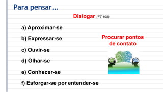 Para pensar...
Dialogar (FT 198)
a) Aproximar-se
b) Expressar-se
c) Ouvir-se
d) Olhar-se
e) Conhecer-se
f) Esforçar-se por entender-se
Procurar pontos
de contato
 