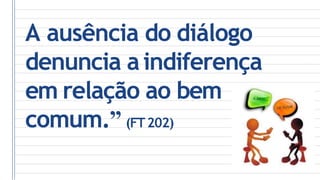 A ausência do diálogo
denuncia aindiferença
em relação ao bem
comum.” (FT202)
 