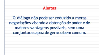 Alertas
O diálogo não pode ser reduzido a meras
negociações visando a obtenção de poder ede
maiores vantagens possíveis, sem uma
conjuntura capaz de gerar o bemcomum.
 