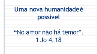 Uma nova humanidadeé
possível
“No amor não há temor”.
1 Jo 4,18
 