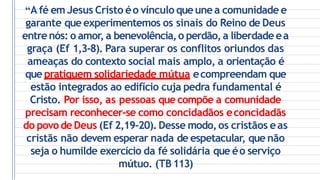 “A fé emJesus Cristo éo vínculo queunea comunidade e
garante que experimentemos os sinais do Reino de Deus
entrenós: o amor, a benevolência,o perdão,a liberdade ea
graça (Ef 1,3-8). Para superar os conflitos oriundos das
ameaças do contexto social mais amplo, a orientação é
que pratiquem solidariedade mútua ecompreendam que
estão integrados ao edifício cuja pedra fundamental é
Cristo. Por isso, as pessoas que compõe a comunidade
precisam reconhecer-se como concidadãos econcidadãs
do povodeDeus (Ef 2,19-20). Desse modo,os cristãos eas
cristãs não devem esperar nada de espetacular, que não
seja o humilde exercício da fé solidária que éo serviço
mútuo. (TB113)
 