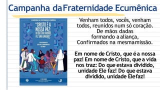 Venham todos, vocês, venham
todos, reunidos num só coração.
De mãos dadas
formando aaliança,
Confirmados na mesmamissão.
Em nome de Cristo, que éa nossa
paz! Em nome de Cristo, quea vida
nos traz: Do que estava dividido,
unidade Ele faz! Do que estava
dividido, unidade Elefaz!
Campanha daFraternidade Ecumênica
 