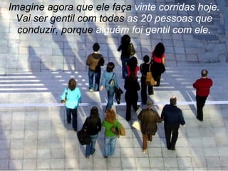 Imagine agora que ele faça  vinte corridas hoje.  Vai ser gentil com todas  as 20 pessoas que  conduzir, porque  alguém foi gentil com ele. 