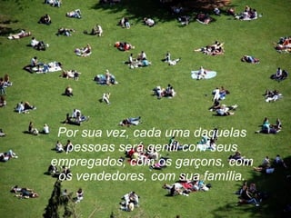 Por sua vez, cada uma daquelas pessoas será gentil com seus empregados, com os garçons, com os vendedores, com sua família. 