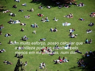 Sem muito esforço, posso calcular que a gentileza pode se espalhar pelo menos em mil pessoas, num dia.   