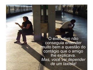 O executivo não conseguia entender muito bem a questão do contágio que o amigo lhe explicava. Mas, você vai depender de um taxista! 