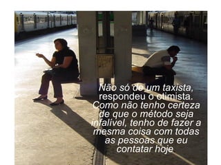 Não só de um taxista,  respondeu o otimista.  Como não tenho certeza de que o método seja infalível, tenho de fazer a mesma coisa com todas as pessoas que eu contatar hoje . 