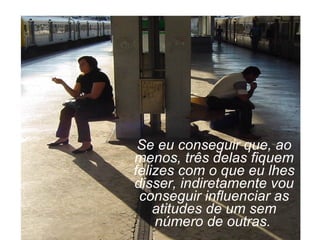 Se eu conseguir que, ao menos, três delas fiquem felizes com o que eu lhes disser, indiretamente vou conseguir influenciar as atitudes de um sem número de outras.   