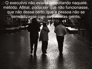 O executivo não estava acreditando naquele método. Afinal, podia ser que não funcionasse, que não desse certo, que a pessoa não se sensibilizasse com as palavras gentis. 