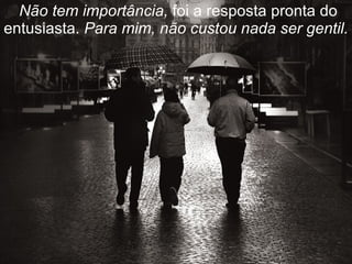   Não tem importância,  foi a resposta pronta do entusiasta.  Para mim, não custou nada ser gentil. 