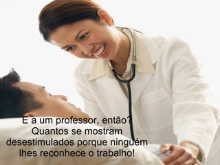 E a um professor, então? Quantos se mostram desestimulados porque ninguém lhes reconhece o trabalho! 