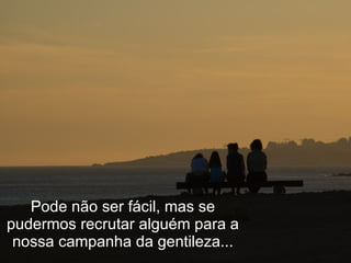 Pode não ser fácil, mas se pudermos recrutar alguém para a nossa campanha da gentileza... 