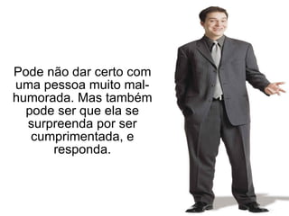Pode não dar certo com uma pessoa muito mal-humorada. Mas também pode ser que ela se surpreenda por ser cumprimentada, e responda. 