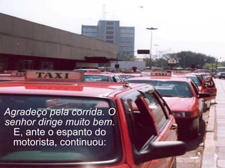 Agradeço pela corrida. O senhor dirige muito bem. E, ante o espanto do motorista, continuou: 