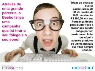 Através de uma grande parceria, o Beebo lança uma campanha que irá tirar o seu fôlego e o seu sono! Todas as pessoas que se cadastrarem até 31 de janeiro de 2008, receberão  R$ 100,00  em sua Poupança Beebo para ajudar você a trocar seu celular antigo por um novinho em folha ou adquirir aqueles produtos de ultima geração que você sempre sonhou!  