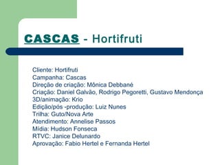 CASCAS - Hortifruti

 Cliente: Hortifruti
 Campanha: Cascas
 Direção de criação: Mônica Debbané
 Criação: Daniel Galvão, Rodrigo Pegoretti, Gustavo Mendonça
 3D/animação: Krio
 Edição/pós -produção: Luiz Nunes
 Trilha: Guto/Nova Arte
 Atendimento: Annelise Passos
 Mídia: Hudson Fonseca
 RTVC: Janice Delunardo
 Aprovação: Fabio Hertel e Fernanda Hertel
 