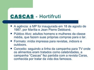 CASCAS - Hortifruti
   A agência: a MP foi inaugurada em 18 de agosto de
    1987, por Marília e Jean Pierre Debbané.
   Público Alvo: adultos homens e mulheres da classe
    média, que fazem suas próprias compras para o lar. 
   Formato: mídia impressa para revistas, indoors e
    outdoors.
   Conceito: seguindo a linha da campanha para TV onde
    os alimentos eram tratados como celebridades, a
    campanha “Cascas” fez paródia com a revista Caras,
    conhecida por tratar da vida dos famosos.
 
