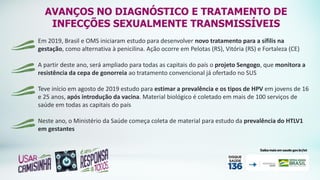 Em 2019, Brasil e OMS iniciaram estudo para desenvolver novo tratamento para a sífilis na
gestação, como alternativa à penicilina. Ação ocorre em Pelotas (RS), Vitória (RS) e Fortaleza (CE)
A partir deste ano, será ampliado para todas as capitais do país o projeto Sengogo, que monitora a
resistência da cepa de gonorreia ao tratamento convencional já ofertado no SUS
Teve início em agosto de 2019 estudo para estimar a prevalência e os tipos de HPV em jovens de 16
e 25 anos, após introdução da vacina. Material biológico é coletado em mais de 100 serviços de
saúde em todas as capitais do país
Neste ano, o Ministério da Saúde começa coleta de material para estudo da prevalência do HTLV1
em gestantes
AVANÇOS NO DIAGNÓSTICO E TRATAMENTO DE
INFECÇÕES SEXUALMENTE TRANSMISSÍVEIS
 