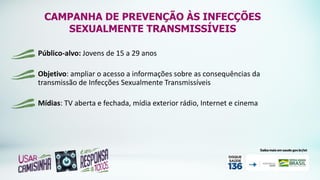 CAMPANHA DE PREVENÇÃO ÀS INFECÇÕES
SEXUALMENTE TRANSMISSÍVEIS
Público-alvo: Jovens de 15 a 29 anos
Objetivo: ampliar o acesso a informações sobre as consequências da
transmissão de Infecções Sexualmente Transmissíveis
Mídias: TV aberta e fechada, mídia exterior rádio, Internet e cinema
 