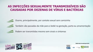 AS INFECÇÕES SEXUALMENTE TRANSMISSÍVEIS SÃO
CAUSADAS POR DEZENAS DE VÍRUS E BACTÉRIAS
Ocorre, principalmente, por contato sexual sem camisinha
Também são passadas da mãe para o bebê na gestação, parto ou amamentação
Podem ser transmitidas mesmo sem sinais e sintomas
 