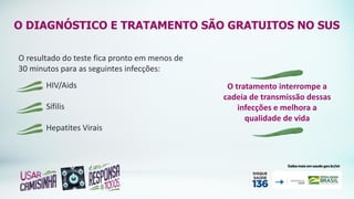 O DIAGNÓSTICO E TRATAMENTO SÃO GRATUITOS NO SUS
O resultado do teste fica pronto em menos de
30 minutos para as seguintes infecções:
O tratamento interrompe a
cadeia de transmissão dessas
infecções e melhora a
qualidade de vida
HIV/Aids
Sífilis
Hepatites Virais
 