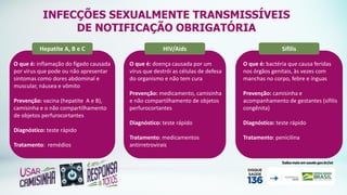 Hepatite A, B e C
O que é: inflamação do fígado causada
por vírus que pode ou não apresentar
sintomas como dores abdominal e
muscular, náusea e vômito
Prevenção: vacina (hepatite A e B),
camisinha e o não compartilhamento
de objetos perfurocortantes
Diagnóstico: teste rápido
Tratamento: remédios
HIV/Aids
O que é: doença causada por um
vírus que destrói as células de defesa
do organismo e não tem cura
Prevenção: medicamento, camisinha
e não compartilhamento de objetos
perfurocortantes
Diagnóstico: teste rápido
Tratamento: medicamentos
antirretrovirais
Sífilis
O que é: bactéria que causa feridas
nos órgãos genitais, às vezes com
manchas no corpo, febre e ínguas
Prevenção: camisinha e
acompanhamento de gestantes (sífilis
congênita)
Diagnóstico: teste rápido
Tratamento: penicilina
INFECÇÕES SEXUALMENTE TRANSMISSÍVEIS
DE NOTIFICAÇÃO OBRIGATÓRIA
 