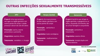 OUTRAS INFECÇÕES SEXUALMENTE TRANSMISSÍVEIS
HPV
O que é: vírus que provoca
verrugas na região genital e em
outras partes do corpo e pode
provocar câncer de colo de útero
Prevenção: vacina, exame
preventivo e camisinha
Diagnóstico: exames clínico
Tratamento: remédios e cirurgia
Gonorreia
O que é: bactéria que atinge os
órgãos genitais, a garganta ou os
olhos, causando corrimento, dor
ao urinar faringite e conjuntivite
Prevenção: camisinha e
tratamento
Diagnóstico: exame clínico
Tratamento: terapia dupla com
antimicrobianos
Herpes Genital
O que é: vírus que provoca
feridas labiais, genitais e em
outras partes do corpo
Prevenção: camisinha e
tratamento
Diagnóstico: teste sorológicos
Tratamento: medicamentos
antivirais
 