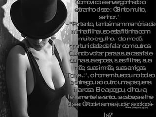 Comovido e envergonhado o estranho disse : ”Sinto muito, senhor."  - "Portanto, também em memória de minha filha uso esta fitinha com muito orgulho. Isto me dá oportunidade de falar com outros. Quando voltar para a sua casa fale com a sua esposa, suas filhas, sua mãe, suas irmãs, suas amigas. Tome...", o homem buscou no bolso e entregou ao outro uma pequena fita rosa. Ele a pegou, olhou-a, lentamente levantou a cabeça e lhe disse: “Poderia me ajudar a colocá-la? "   