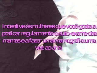 Incentive às mulheres que você gosta a praticar regularmente o auto-exame das mamas e a fazer uma mamografia uma vez ao ano. 