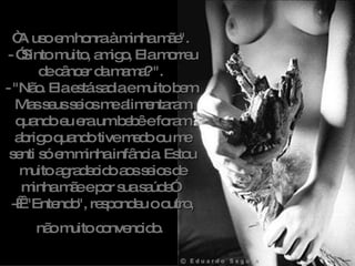 “ A uso em honra à minha mãe".  - ”Sinto muito, amigo, Ela morreu de câncer da mama? ".  - "Não. Ela está sadia e muito bem. Mas seus seios me alimentaram quando eu era um bebê e foram abrigo quando tive medo ou me senti só em minha infância. Estou muito agradecido aos seios de minha mãe e por sua saúde”.  -    "Entendo", respondeu o outro, não muito convencido.   