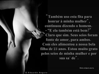 "Também uso esta fita para honrar à minha mulher", continuou dizendo o homem.  - ”E ela também está bem?"   - "Claro que sim. Seus seios foram fonte de amor, para ambos.  Com eles alimentou a nossa bela filha de 23 anos. Estou  muito grato pelos seios de minha mulher e por sua saúde". 